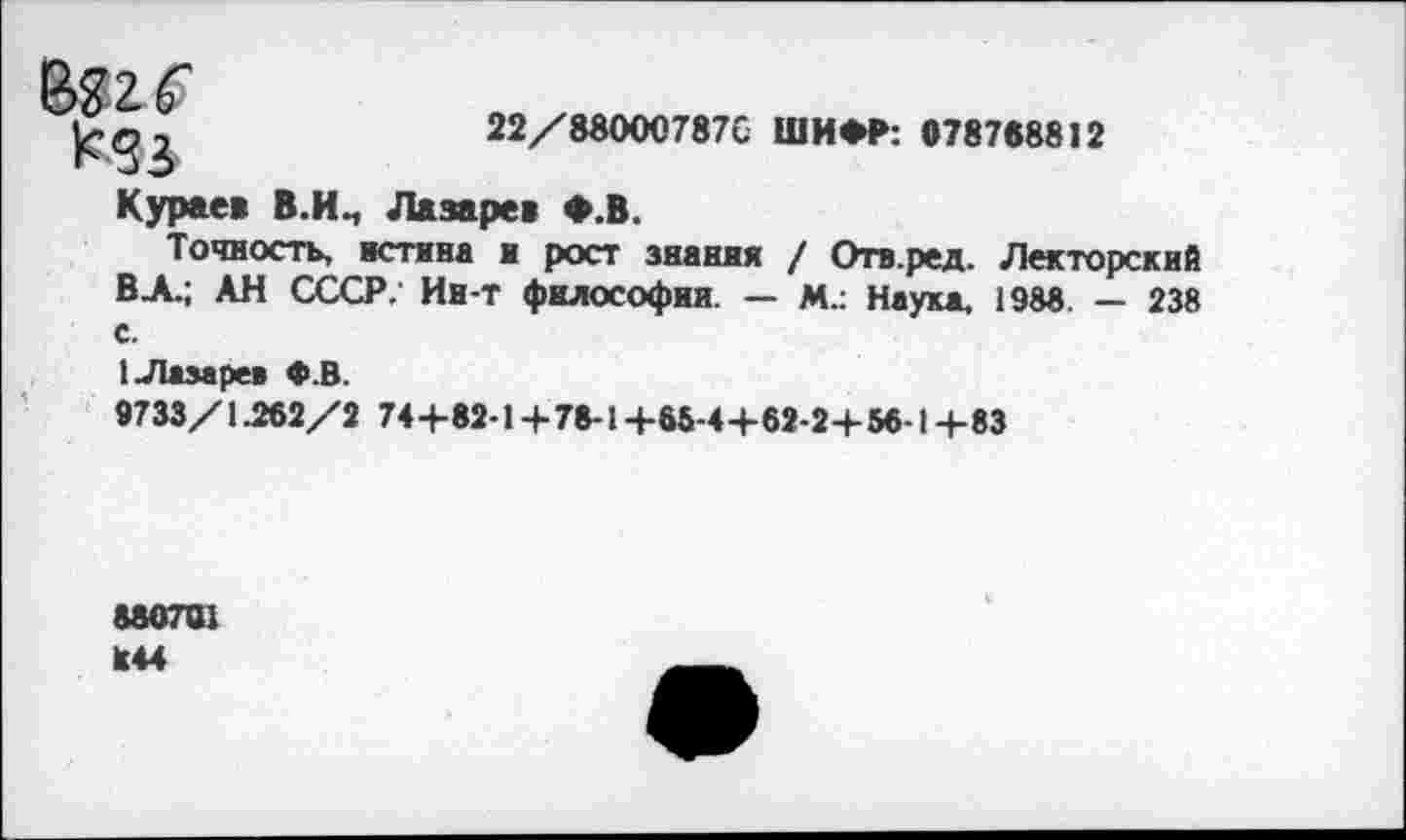 ﻿Кез Кураев В.И.,	22/88000787С ШИФР: 078788812 Лазарев Ф.В.
Точность, истина и рост знания / Отв.ред. Лекторский ВА.; АН СССР; Ин-т философии — м.: Наука. 1988. — 238 с.
1 Лазарев Ф.В.
9733/1-2«2/2 74+82-1 +78-1+66-4+62-2+5«-1+83
880701 И44